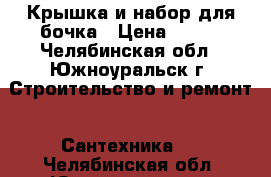 Крышка и набор для бочка › Цена ­ 300 - Челябинская обл., Южноуральск г. Строительство и ремонт » Сантехника   . Челябинская обл.,Южноуральск г.